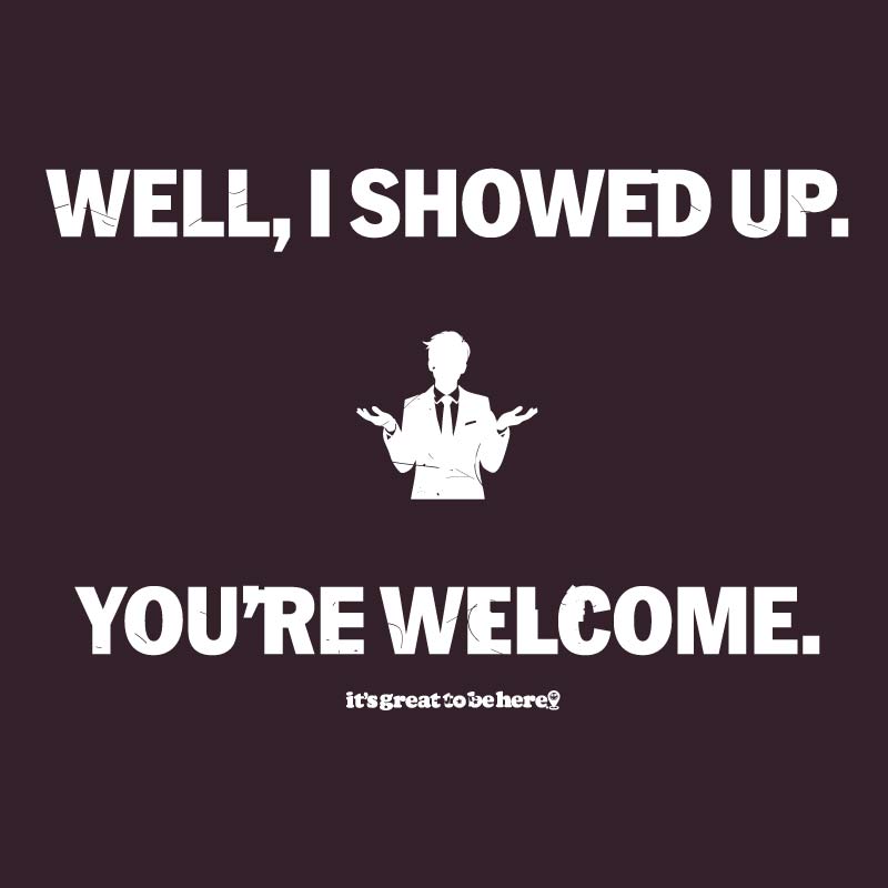 Well I Showed Up - You're Welcome - Funny T-Shirt - It's Great To Be Here! (R) T-Shirts